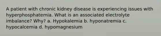 A patient with chronic kidney disease is experiencing issues with hyperphosphatemia. What is an associated electrolyte imbalance? Why? a. Hypokalemia b. hyponatremia c. hypocalcemia d. hypomagnesium