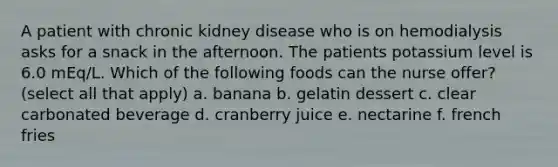 A patient with chronic kidney disease who is on hemodialysis asks for a snack in the afternoon. The patients potassium level is 6.0 mEq/L. Which of the following foods can the nurse offer? (select all that apply) a. banana b. gelatin dessert c. clear carbonated beverage d. cranberry juice e. nectarine f. french fries