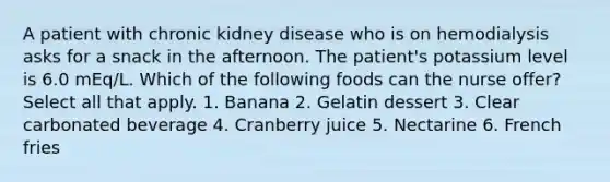 A patient with chronic kidney disease who is on hemodialysis asks for a snack in the afternoon. The patient's potassium level is 6.0 mEq/L. Which of the following foods can the nurse offer? Select all that apply. 1. Banana 2. Gelatin dessert 3. Clear carbonated beverage 4. Cranberry juice 5. Nectarine 6. French fries