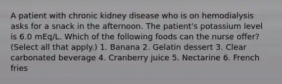 A patient with chronic kidney disease who is on hemodialysis asks for a snack in the afternoon. The patient's potassium level is 6.0 mEq/L. Which of the following foods can the nurse offer? (Select all that apply.) 1. Banana 2. Gelatin dessert 3. Clear carbonated beverage 4. Cranberry juice 5. Nectarine 6. French fries