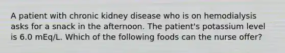 A patient with chronic kidney disease who is on hemodialysis asks for a snack in the afternoon. The patient's potassium level is 6.0 mEq/L. Which of the following foods can the nurse offer?