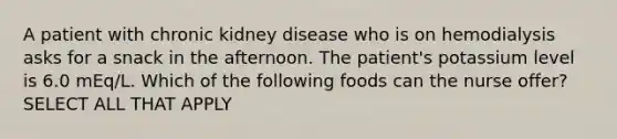 A patient with chronic kidney disease who is on hemodialysis asks for a snack in the afternoon. The patient's potassium level is 6.0 mEq/L. Which of the following foods can the nurse offer? SELECT ALL THAT APPLY