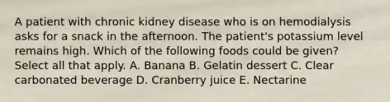 A patient with chronic kidney disease who is on hemodialysis asks for a snack in the afternoon. The patient's potassium level remains high. Which of the following foods could be given? Select all that apply. A. Banana B. Gelatin dessert C. Clear carbonated beverage D. Cranberry juice E. Nectarine