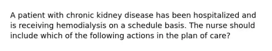 A patient with chronic kidney disease has been hospitalized and is receiving hemodialysis on a schedule basis. The nurse should include which of the following actions in the plan of care?