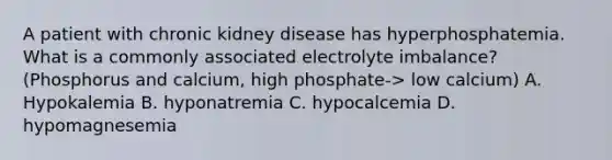 A patient with chronic kidney disease has hyperphosphatemia. What is a commonly associated electrolyte imbalance? (Phosphorus and calcium, high phosphate-> low calcium) A. Hypokalemia B. hyponatremia C. hypocalcemia D. hypomagnesemia