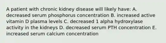 A patient with chronic kidney disease will likely have: A. decreased serum phosphorus concentration B. increased active vitamin D plasma levels C. decreased 1 alpha hydroxylase activity in the kidneys D. decreased serum PTH concentration E. increased serum calcium concentration