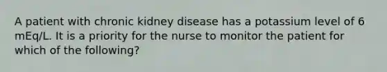 A patient with chronic kidney disease has a potassium level of 6 mEq/L. It is a priority for the nurse to monitor the patient for which of the following?