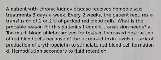 A patient with chronic kidney disease receives hemodialysis treatments 3 days a week. Every 2 weeks, the patient requires a transfusion of 1 or 2 U of packed red blood cells. What is the probable reason for this patient's frequent transfusion needs? a. Too much blood phlebotomized for tests b. Increased destruction of red blood cells because of the increased toxin levels c. Lack of production of erythropoietin to stimulate red blood cell formation d. Hemodilution secondary to fluid retention