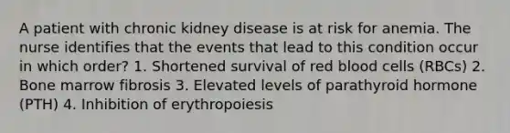 A patient with chronic kidney disease is at risk for anemia. The nurse identifies that the events that lead to this condition occur in which order? 1. Shortened survival of red blood cells (RBCs) 2. Bone marrow fibrosis 3. Elevated levels of parathyroid hormone (PTH) 4. Inhibition of erythropoiesis