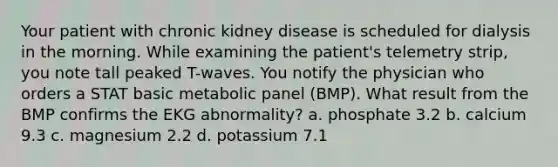 Your patient with chronic kidney disease is scheduled for dialysis in the morning. While examining the patient's telemetry strip, you note tall peaked T-waves. You notify the physician who orders a STAT basic metabolic panel (BMP). What result from the BMP confirms the EKG abnormality? a. phosphate 3.2 b. calcium 9.3 c. magnesium 2.2 d. potassium 7.1