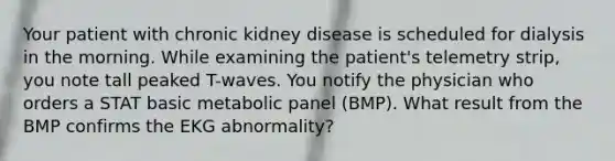 Your patient with chronic kidney disease is scheduled for dialysis in the morning. While examining the patient's telemetry strip, you note tall peaked T-waves. You notify the physician who orders a STAT basic metabolic panel (BMP). What result from the BMP confirms the EKG abnormality?