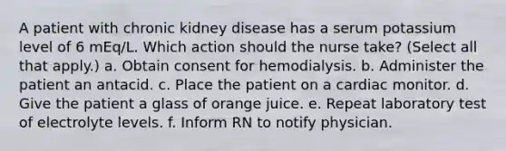 A patient with chronic kidney disease has a serum potassium level of 6 mEq/L. Which action should the nurse take? (Select all that apply.) a. Obtain consent for hemodialysis. b. Administer the patient an antacid. c. Place the patient on a cardiac monitor. d. Give the patient a glass of orange juice. e. Repeat laboratory test of electrolyte levels. f. Inform RN to notify physician.