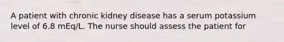 A patient with chronic kidney disease has a serum potassium level of 6.8 mEq/L. The nurse should assess the patient for