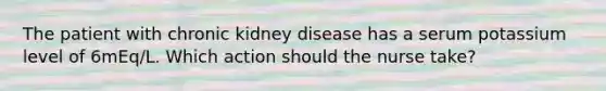 The patient with chronic kidney disease has a serum potassium level of 6mEq/L. Which action should the nurse take?