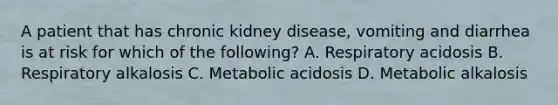 A patient that has chronic kidney disease, vomiting and diarrhea is at risk for which of the following? A. Respiratory acidosis B. Respiratory alkalosis C. Metabolic acidosis D. Metabolic alkalosis