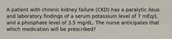 A patient with chronic kidney failure (CKD) has a paralytic ileus and laboratory findings of a serum potassium level of 7 mEq/L and a phosphate level of 3.5 mg/dL. The nurse anticipates that which medication will be prescribed?