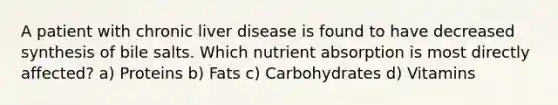 A patient with chronic liver disease is found to have decreased synthesis of bile salts. Which nutrient absorption is most directly affected? a) Proteins b) Fats c) Carbohydrates d) Vitamins