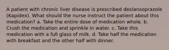 A patient with chronic liver disease is prescribed dexlansoprazole (Kapidex). What should the nurse instruct the patient about this medication? a. Take the entire dose of medication whole. b. Crush the medication and sprinkle in water. c. Take this medication with a full glass of milk. d. Take half the medication with breakfast and the other half with dinner.