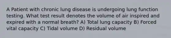 A Patient with chronic lung disease is undergoing lung function testing. What test result denotes the volume of air inspired and expired with a normal breath? A) Total lung capacity B) Forced vital capacity C) Tidal volume D) Residual volume