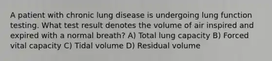 A patient with chronic lung disease is undergoing lung function testing. What test result denotes the volume of air inspired and expired with a normal breath? A) Total lung capacity B) Forced vital capacity C) Tidal volume D) Residual volume