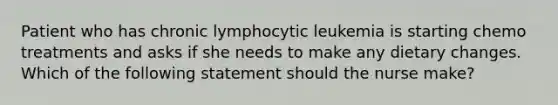 Patient who has chronic lymphocytic leukemia is starting chemo treatments and asks if she needs to make any dietary changes. Which of the following statement should the nurse make?