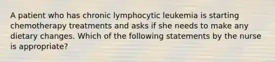 A patient who has chronic lymphocytic leukemia is starting chemotherapy treatments and asks if she needs to make any dietary changes. Which of the following statements by the nurse is appropriate?