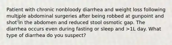 Patient with chronic nonbloody diarrhea and weight loss following multiple abdominal surgeries after being robbed at gunpoint and shot in the abdomen and reduced stool osmotic gap. The diarrhea occurs even during fasting or sleep and >1L day. What type of diarrhea do you suspect?