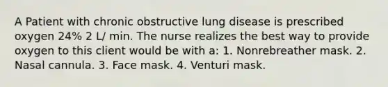 A Patient with chronic obstructive lung disease is prescribed oxygen 24% 2 L/ min. The nurse realizes the best way to provide oxygen to this client would be with a: 1. Nonrebreather mask. 2. Nasal cannula. 3. Face mask. 4. Venturi mask.