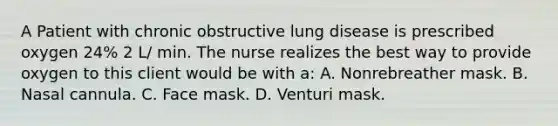 A Patient with chronic obstructive lung disease is prescribed oxygen 24% 2 L/ min. The nurse realizes the best way to provide oxygen to this client would be with a: A. Nonrebreather mask. B. Nasal cannula. C. Face mask. D. Venturi mask.