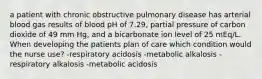 a patient with chronic obstructive pulmonary disease has arterial blood gas results of blood pH of 7.29, partial pressure of carbon dioxide of 49 mm Hg, and a bicarbonate ion level of 25 mEq/L. When developing the patients plan of care which condition would the nurse use? -respiratory acidosis -metabolic alkalosis -respiratory alkalosis -metabolic acidosis