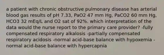 a patient with chronic obstructive pulmonary disease has arterial blood gas results of pH 7.33, PaO2 47 mm Hg, PaCO2 60 mm Hg, HCO3 32 mEq/L and O2 sat of 92%. which interpretation of the data would the nurse report to the primary care provider? -fully compensated respiratory alkalosis -partially compensated respiratory acidosis -normal acid-base balance with hypoxemia -normal acid-base balance with hypercapnia