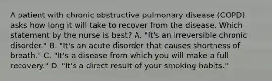 A patient with chronic obstructive pulmonary disease (COPD) asks how long it will take to recover from the disease. Which statement by the nurse is best? A. "It's an irreversible chronic disorder." B. "It's an acute disorder that causes shortness of breath." C. "It's a disease from which you will make a full recovery." D. "It's a direct result of your smoking habits."