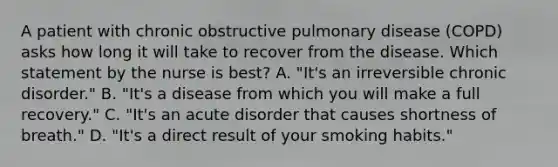 A patient with chronic obstructive pulmonary disease (COPD) asks how long it will take to recover from the disease. Which statement by the nurse is best? A. "It's an irreversible chronic disorder." B. "It's a disease from which you will make a full recovery." C. "It's an acute disorder that causes shortness of breath." D. "It's a direct result of your smoking habits."