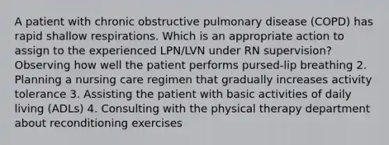 A patient with chronic obstructive pulmonary disease (COPD) has rapid shallow respirations. Which is an appropriate action to assign to the experienced LPN/LVN under RN supervision? Observing how well the patient performs pursed-lip breathing 2. Planning a nursing care regimen that gradually increases activity tolerance 3. Assisting the patient with basic activities of daily living (ADLs) 4. Consulting with the physical therapy department about reconditioning exercises