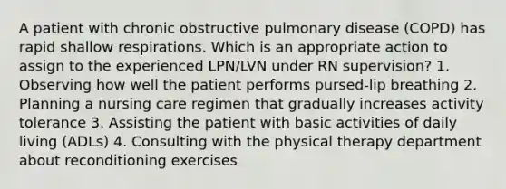 A patient with chronic obstructive pulmonary disease (COPD) has rapid shallow respirations. Which is an appropriate action to assign to the experienced LPN/LVN under RN supervision? 1. Observing how well the patient performs pursed-lip breathing 2. Planning a nursing care regimen that gradually increases activity tolerance 3. Assisting the patient with basic activities of daily living (ADLs) 4. Consulting with the physical therapy department about reconditioning exercises