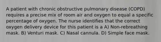 A patient with chronic obstructive pulmonary disease (COPD) requires a precise mix of room air and oxygen to equal a specific percentage of oxygen. The nurse identifies that the correct oxygen delivery device for this patient is a A) Non-rebreathing mask. B) Venturi mask. C) Nasal cannula. D) Simple face mask.