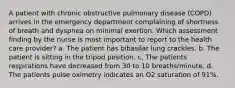 A patient with chronic obstructive pulmonary disease (COPD) arrives in the emergency department complaining of shortness of breath and dyspnea on minimal exertion. Which assessment finding by the nurse is most important to report to the health care provider? a. The patient has bibasilar lung crackles. b. The patient is sitting in the tripod position. c. The patients respirations have decreased from 30 to 10 breaths/minute. d. The patients pulse oximetry indicates an O2 saturation of 91%.