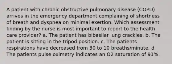 A patient with chronic obstructive pulmonary disease (COPD) arrives in the emergency department complaining of shortness of breath and dyspnea on minimal exertion. Which assessment finding by the nurse is most important to report to the health care provider? a. The patient has bibasilar lung crackles. b. The patient is sitting in the tripod position. c. The patients respirations have decreased from 30 to 10 breaths/minute. d. The patients pulse oximetry indicates an O2 saturation of 91%.