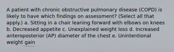 A patient with chronic obstructive pulmonary disease (COPD) is likely to have which findings on assessment? (Select all that apply.) a. Sitting in a chair leaning forward with elbows on knees b. Decreased appetite c. Unexplained weight loss d. Increased anteroposterior (AP) diameter of the chest e. Unintentional weight gain