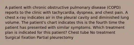 A patient with chronic obstructive pulmonary disease (COPD) reports to the clinic with tachycardia, dyspnea, and chest pain. A chest x-ray indicates air in the pleural cavity and diminished lung volume. The patient's chart indicates this is the fourth time the patient has presented with similar symptoms. Which treatment plan is indicated for this patient? Chest tube No treatment Surgical fixation Partial pleurectomy