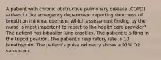 A patient with chronic obstructive pulmonary disease (COPD) arrives in the emergency department reporting shortness of breath on minimal exertion. Which assessment finding by the nurse is most important to report to the health care provider? The patient has bibasilar lung crackles. The patient is sitting in the tripod position. The patient's respiratory rate is 10 breaths/min. The patient's pulse oximetry shows a 91% O2 saturation.