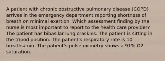 A patient with chronic obstructive pulmonary disease (COPD) arrives in the emergency department reporting shortness of breath on minimal exertion. Which assessment finding by the nurse is most important to report to the health care provider? The patient has bibasilar lung crackles. The patient is sitting in the tripod position. The patient's respiratory rate is 10 breaths/min. The patient's pulse oximetry shows a 91% O2 saturation.