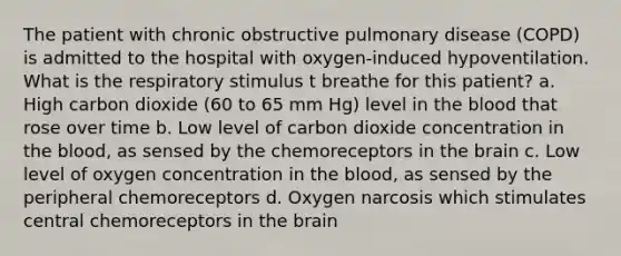 The patient with chronic obstructive pulmonary disease (COPD) is admitted to the hospital with oxygen-induced hypoventilation. What is the respiratory stimulus t breathe for this patient? a. High carbon dioxide (60 to 65 mm Hg) level in the blood that rose over time b. Low level of carbon dioxide concentration in the blood, as sensed by the chemoreceptors in the brain c. Low level of oxygen concentration in the blood, as sensed by the peripheral chemoreceptors d. Oxygen narcosis which stimulates central chemoreceptors in the brain