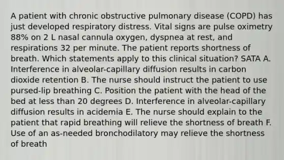 A patient with chronic obstructive pulmonary disease (COPD) has just developed respiratory distress. Vital signs are pulse oximetry 88% on 2 L nasal cannula oxygen, dyspnea at rest, and respirations 32 per minute. The patient reports shortness of breath. Which statements apply to this clinical situation? SATA A. Interference in alveolar-capillary diffusion results in carbon dioxide retention B. The nurse should instruct the patient to use pursed-lip breathing C. Position the patient with the head of the bed at less than 20 degrees D. Interference in alveolar-capillary diffusion results in acidemia E. The nurse should explain to the patient that rapid breathing will relieve the shortness of breath F. Use of an as-needed bronchodilatory may relieve the shortness of breath