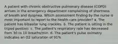 A patient with chronic obstructive pulmonary disease (COPD) arrives in the emergency department complaining of shortness of breath and dyspnea. Which assessment finding by the nurse is most important to report to the health care provider? a. The patient has bibasilar lung crackles. b. The patient is sitting in the tripod position. c. The patient's respiratory rate has decreased from 30 to 10 breaths/min. d. The patient's pulse oximetry indicates an O2 saturation of 91%