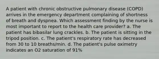 A patient with chronic obstructive pulmonary disease (COPD) arrives in the emergency department complaining of shortness of breath and dyspnea. Which assessment finding by the nurse is most important to report to the health care provider? a. The patient has bibasilar lung crackles. b. The patient is sitting in the tripod position. c. The patient's respiratory rate has decreased from 30 to 10 breaths/min. d. The patient's pulse oximetry indicates an O2 saturation of 91%