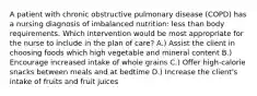 A patient with chronic obstructive pulmonary disease (COPD) has a nursing diagnosis of imbalanced nutrition: less than body requirements. Which intervention would be most appropriate for the nurse to include in the plan of care? A.) Assist the client in choosing foods which high vegetable and mineral content B.) Encourage increased intake of whole grains C.) Offer high-calorie snacks between meals and at bedtime D.) Increase the client's intake of fruits and fruit juices