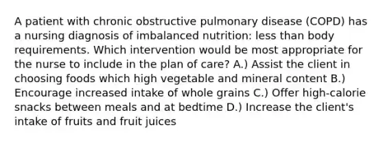 A patient with chronic obstructive pulmonary disease (COPD) has a nursing diagnosis of imbalanced nutrition: less than body requirements. Which intervention would be most appropriate for the nurse to include in the plan of care? A.) Assist the client in choosing foods which high vegetable and mineral content B.) Encourage increased intake of whole grains C.) Offer high-calorie snacks between meals and at bedtime D.) Increase the client's intake of fruits and fruit juices