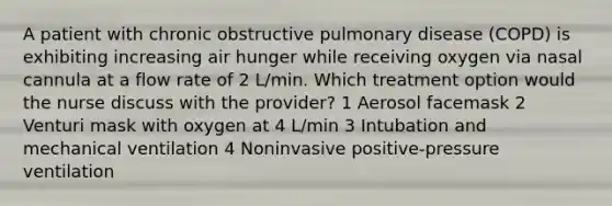 A patient with chronic obstructive pulmonary disease (COPD) is exhibiting increasing air hunger while receiving oxygen via nasal cannula at a flow rate of 2 L/min. Which treatment option would the nurse discuss with the provider? 1 Aerosol facemask 2 Venturi mask with oxygen at 4 L/min 3 Intubation and mechanical ventilation 4 Noninvasive positive-pressure ventilation