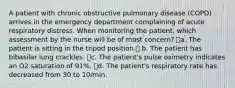 A patient with chronic obstructive pulmonary disease (COPD) arrives in the emergency department complaining of acute respiratory distress. When monitoring the patient, which assessment by the nurse will be of most concern? a. The patient is sitting in the tripod position. b. The patient has bibasilar lung crackles. c. The patient's pulse oximetry indicates an O2 saturation of 91%. d. The patient's respiratory rate has decreased from 30 to 10/min.